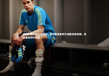 南宫游戏官网：成都队遭绝杀引发热议，提升防线素养乃战胜日韩关键，失球重创球队自信