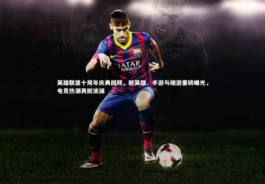 南宫体育_英雄联盟十周年庆典回顾，新英雄、手游与端游重磅曝光，电竞热潮再掀波澜