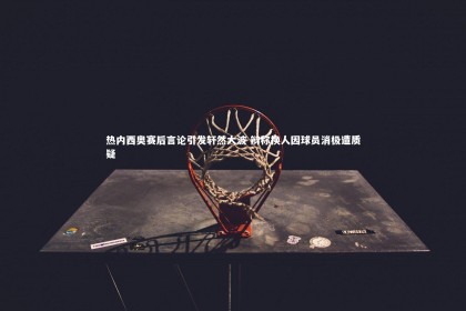 南宫游戏官网-热内西奥赛后言论引发轩然大波 辩称换人因球员消极遭质疑